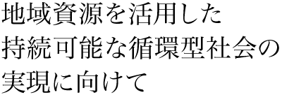 地域資源を活用した持続可能な循環型社会の実現に向けて